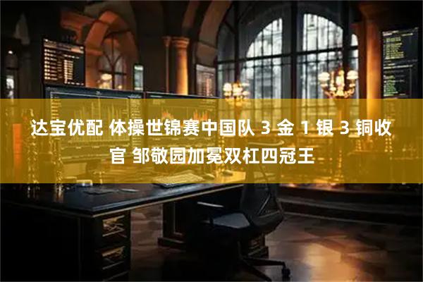 达宝优配 体操世锦赛中国队 3 金 1 银 3 铜收官 邹敬园加冕双杠四冠王