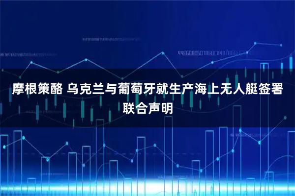 摩根策酪 乌克兰与葡萄牙就生产海上无人艇签署联合声明