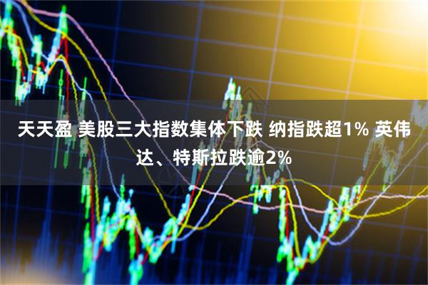 天天盈 美股三大指数集体下跌 纳指跌超1% 英伟达、特斯拉跌逾2%