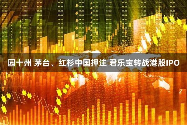 园十州 茅台、红杉中国押注 君乐宝转战港股IPO
