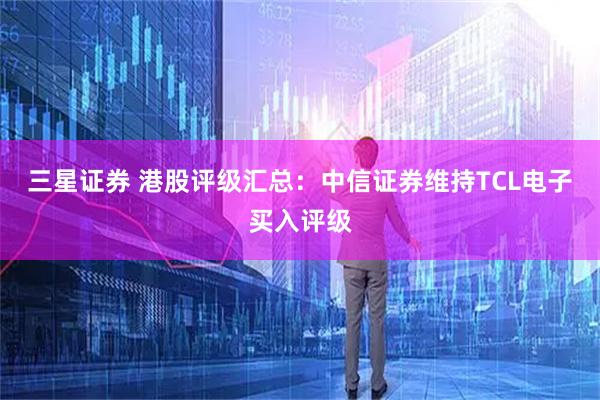 三星证券 港股评级汇总：中信证券维持TCL电子买入评级