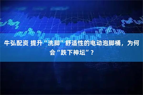 牛弘配资 提升“洗脚”舒适性的电动泡脚桶，为何会“跌下神坛”？