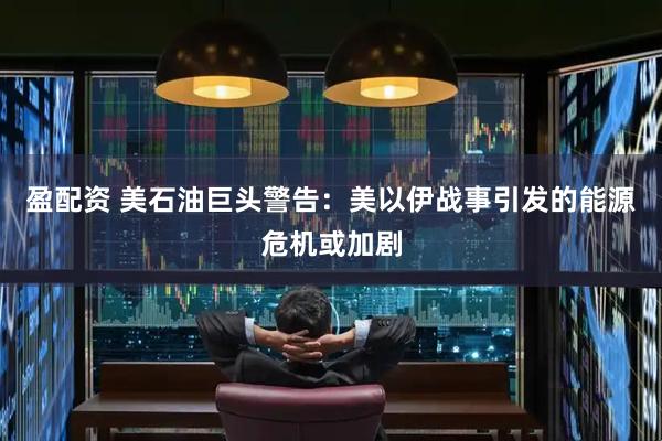 盈配资 美石油巨头警告：美以伊战事引发的能源危机或加剧