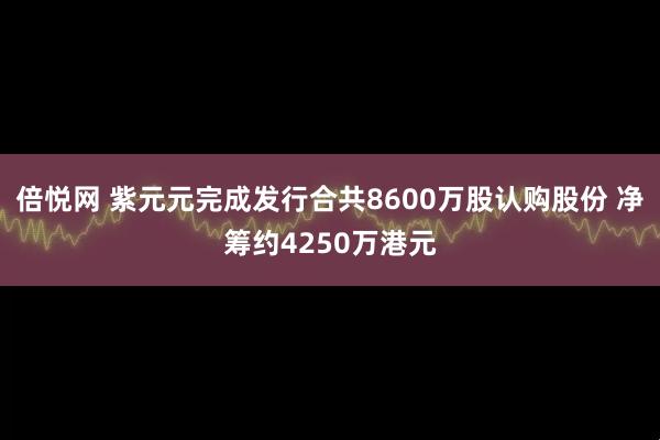 倍悦网 紫元元完成发行合共8600万股认购股份 净筹约4250万港元