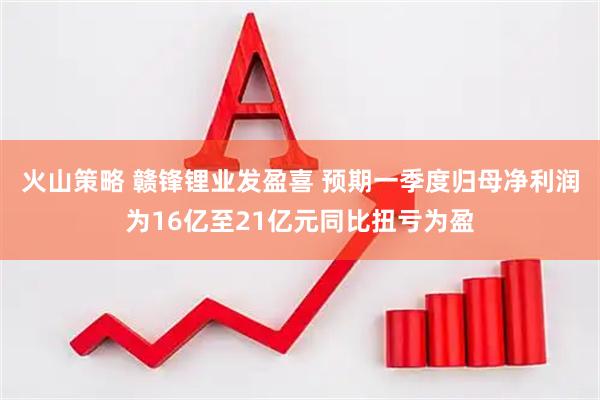 火山策略 赣锋锂业发盈喜 预期一季度归母净利润为16亿至21亿元同比扭亏为盈
