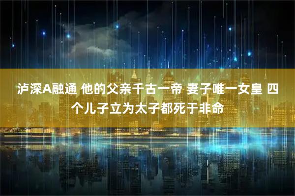 泸深A融通 他的父亲千古一帝 妻子唯一女皇 四个儿子立为太子都死于非命