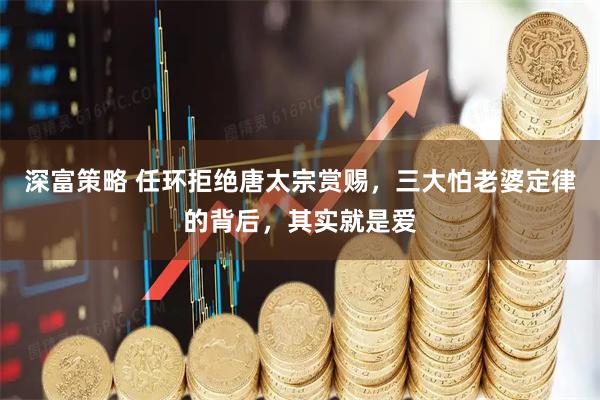 深富策略 任环拒绝唐太宗赏赐，三大怕老婆定律的背后，其实就是爱