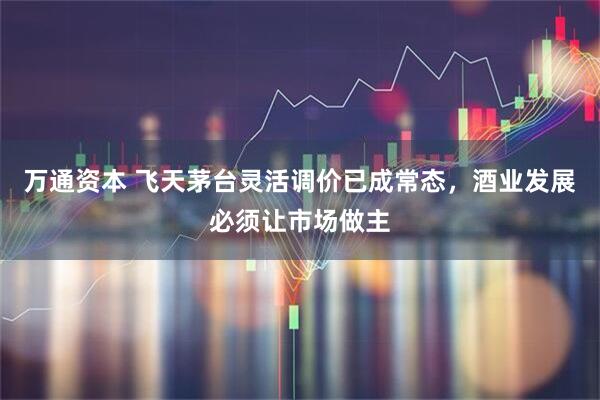 万通资本 飞天茅台灵活调价已成常态，酒业发展必须让市场做主