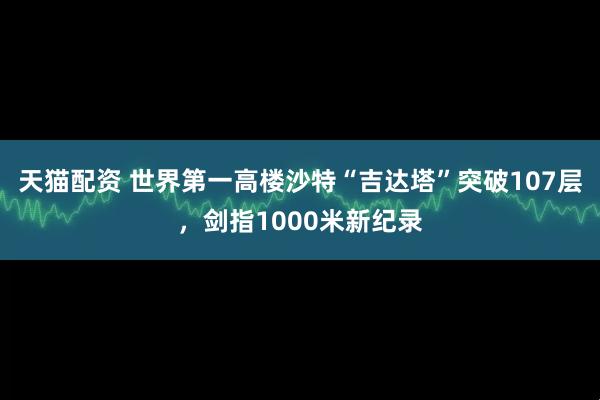 天猫配资 世界第一高楼沙特“吉达塔”突破107层，剑指1000米新纪录